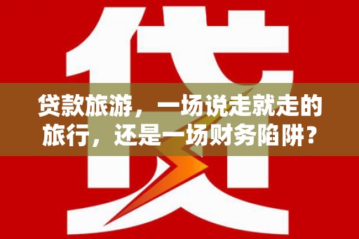 晋江贷款旅游，一场说走就走的旅行，还是一场财务陷阱？