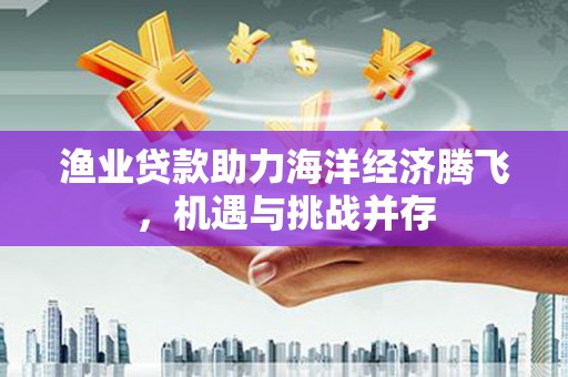 晋江渔业贷款助力海洋经济腾飞，机遇与挑战并存
