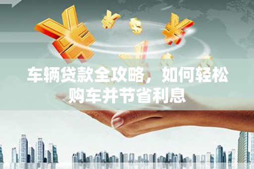 晋江车辆贷款全攻略，如何轻松购车并节省利息