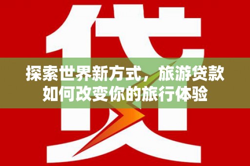 晋江探索世界新方式，旅游贷款如何改变你的旅行体验