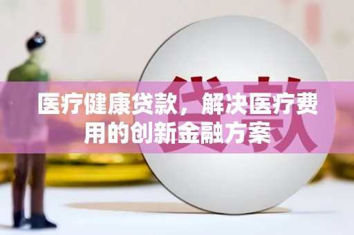 晋江医疗健康贷款，解决医疗费用的创新金融方案