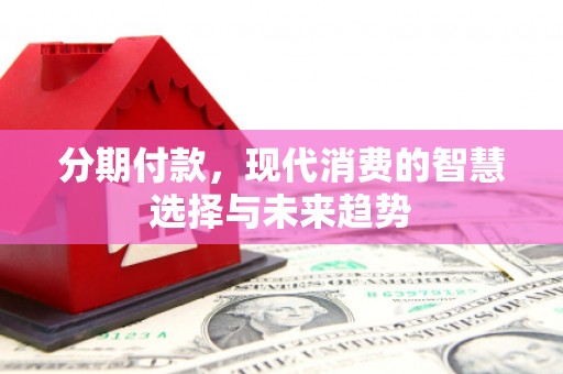 晋江分期付款，现代消费的智慧选择与未来趋势