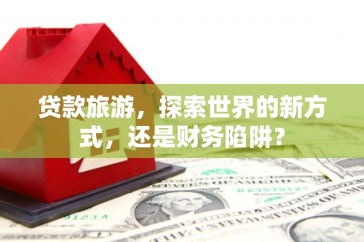 晋江贷款旅游，探索世界的新方式，还是财务陷阱？