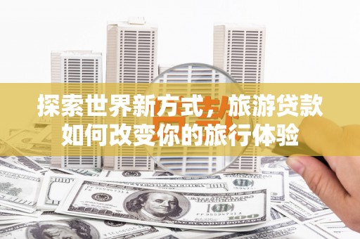 晋江探索世界新方式，旅游贷款如何改变你的旅行体验