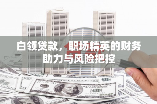 晋江白领贷款,职场精英的财务助力与风险把控 晋江白领贷款,职场精英的财务助力与风险把控